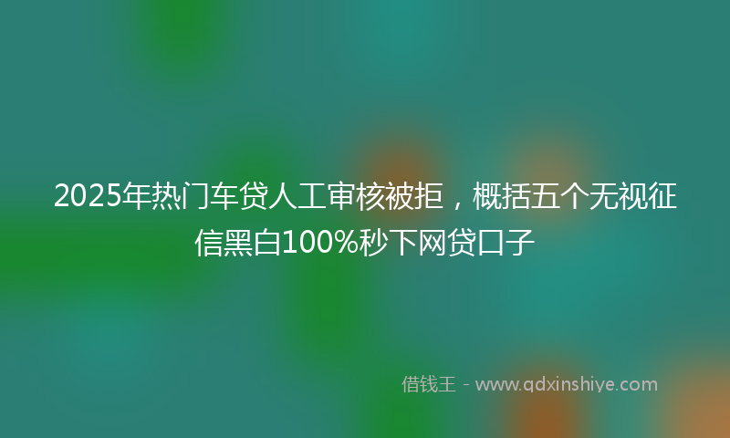 2025年热门车贷人工审核被拒，概括五个无视征信黑白100%秒下网贷口子