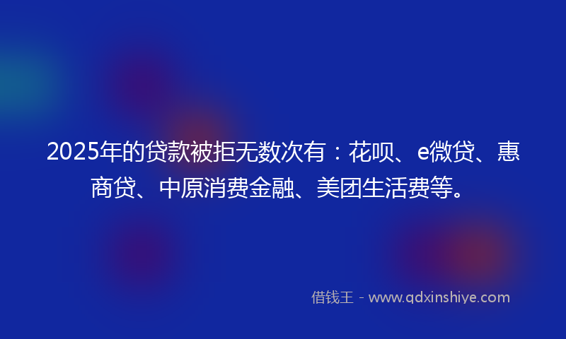 2025年的贷款被拒无数次有：花呗、e微贷、惠商贷、中原消费金融、美团生活费等。