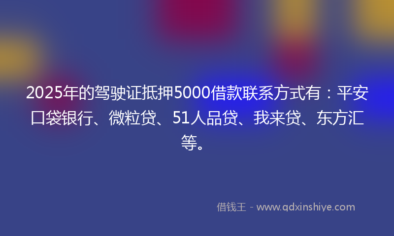 2025年的驾驶证抵押5000借款联系方式有：平安口袋银行、微粒贷、51人品贷、我来贷、东方汇等。