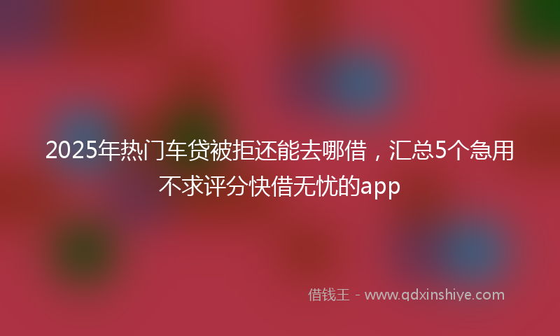 2025年热门车贷被拒还能去哪借，汇总5个急用不求评分快借无忧的app
