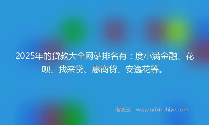 2025年的贷款大全网站排名有：度小满金融、花呗、我来贷、惠商贷、安逸花等。