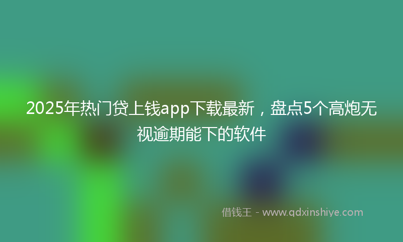 2025年热门贷上钱app下载最新，盘点5个高炮无视逾期能下的软件