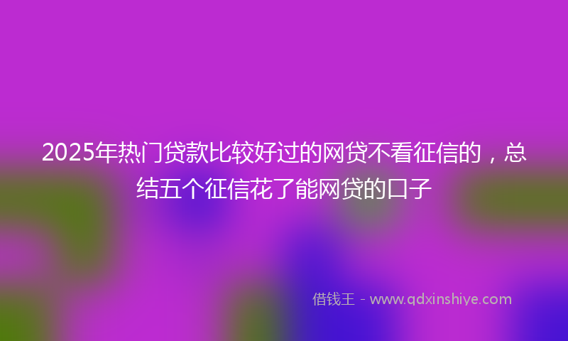 2025年热门贷款比较好过的网贷不看征信的，总结五个征信花了能网贷的口子