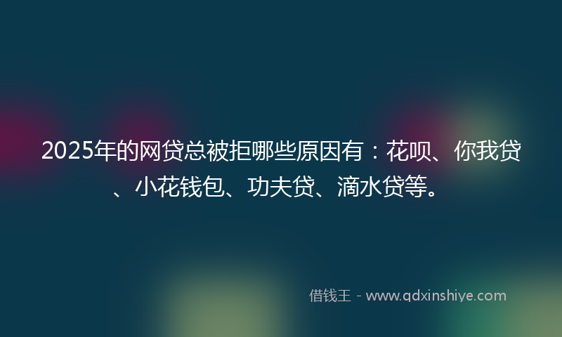 2025年的网贷总被拒哪些原因有：花呗、你我贷、小花钱包、功夫贷、滴水贷等。