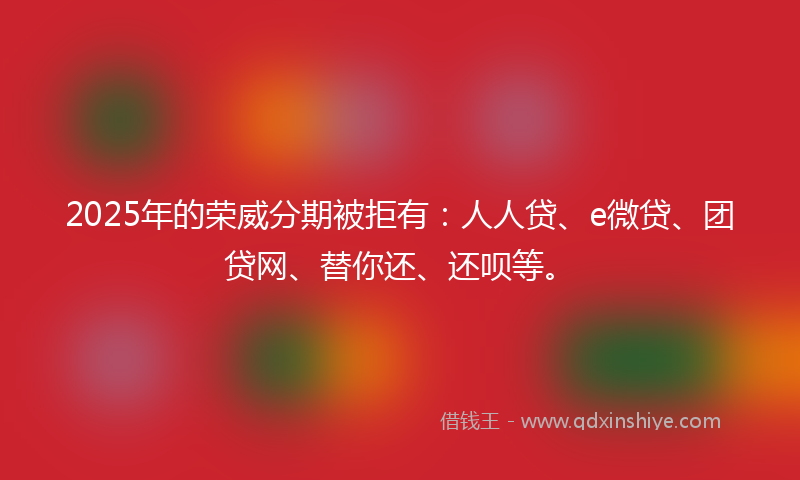 2025年的荣威分期被拒有：人人贷、e微贷、团贷网、替你还、还呗等。