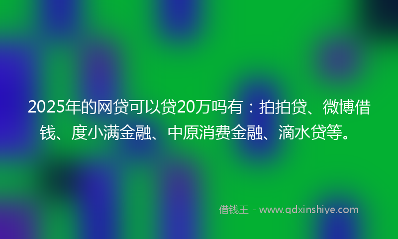 2025年的网贷可以贷20万吗有：拍拍贷、微博借钱、度小满金融、中原消费金融、滴水贷等。
