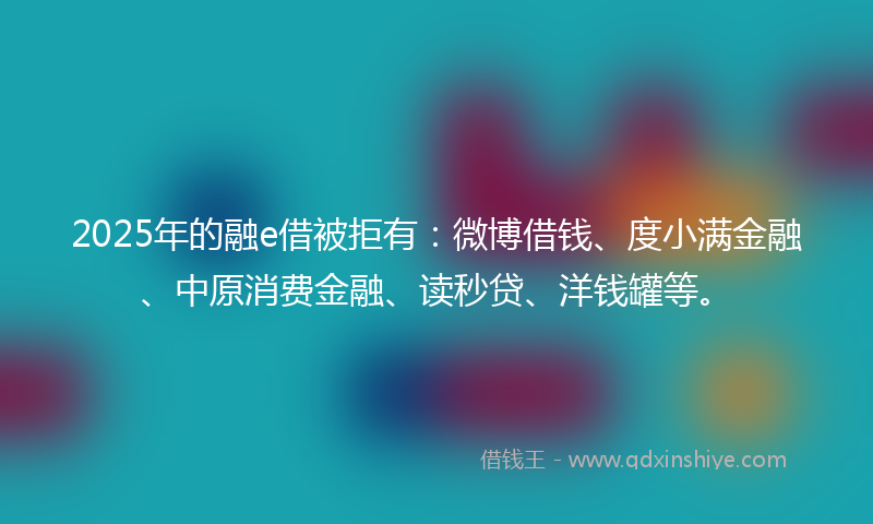 2025年的融e借被拒有：微博借钱、度小满金融、中原消费金融、读秒贷、洋钱罐等。