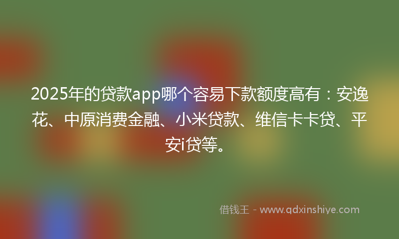 2025年的贷款app哪个容易下款额度高有：安逸花、中原消费金融、小米贷款、维信卡卡贷、平安i贷等。