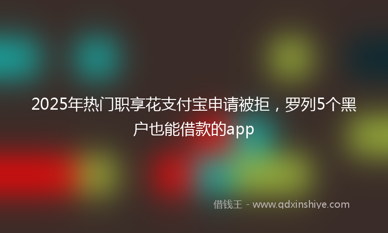 2025年热门职享花支付宝申请被拒，罗列5个黑户也能借款的app
