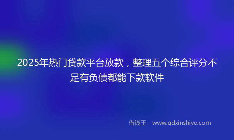 2025年热门贷款平台放款，整理五个综合评分不足有负债都能下款软件