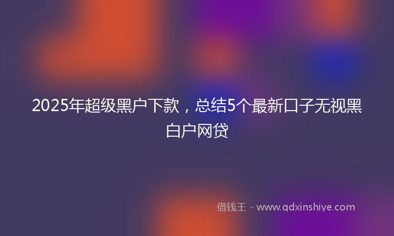 2025年超级黑户下款，总结5个最新口子无视黑白户网贷