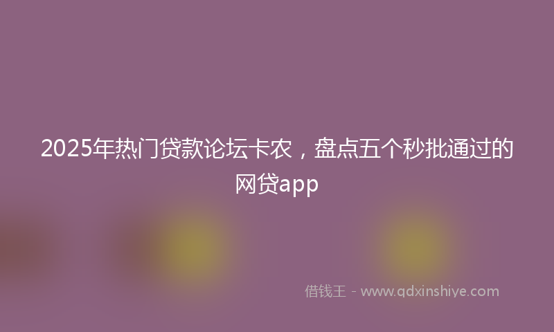 2025年热门贷款论坛卡农，盘点五个秒批通过的网贷app