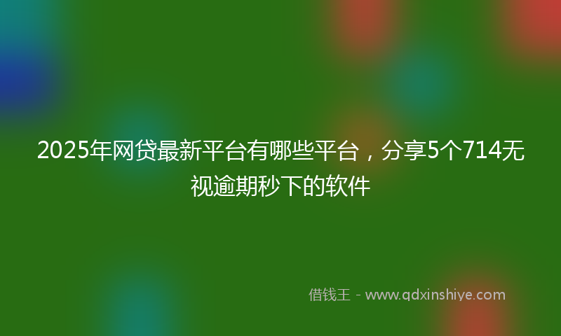 2025年网贷最新平台有哪些平台，分享5个714无视逾期秒下的软件