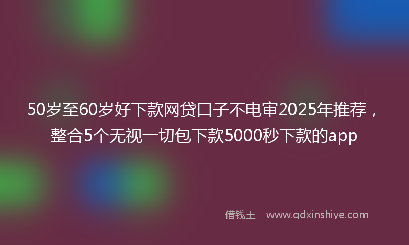 50岁至60岁好下款网贷口子不电审2025年推荐，整合5个无视一切包下款5000秒下款的app