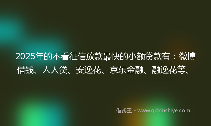 2025年的不看征信放款最快的小额贷款有：微博借钱、人人贷、安逸花、京东金融、融逸花等。
