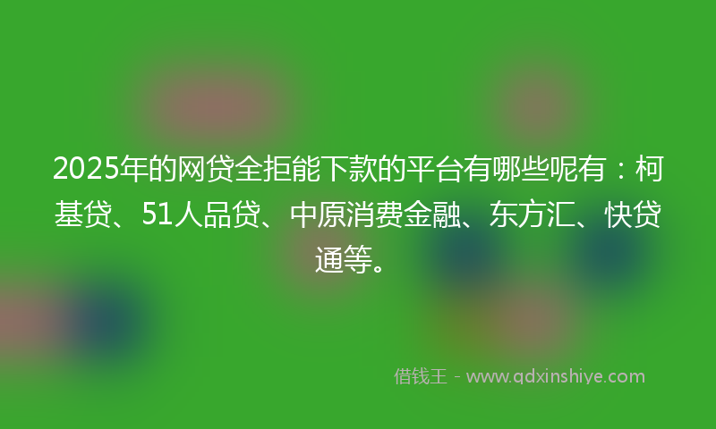 2025年的网贷全拒能下款的平台有哪些呢有：柯基贷、51人品贷、中原消费金融、东方汇、快贷通等。