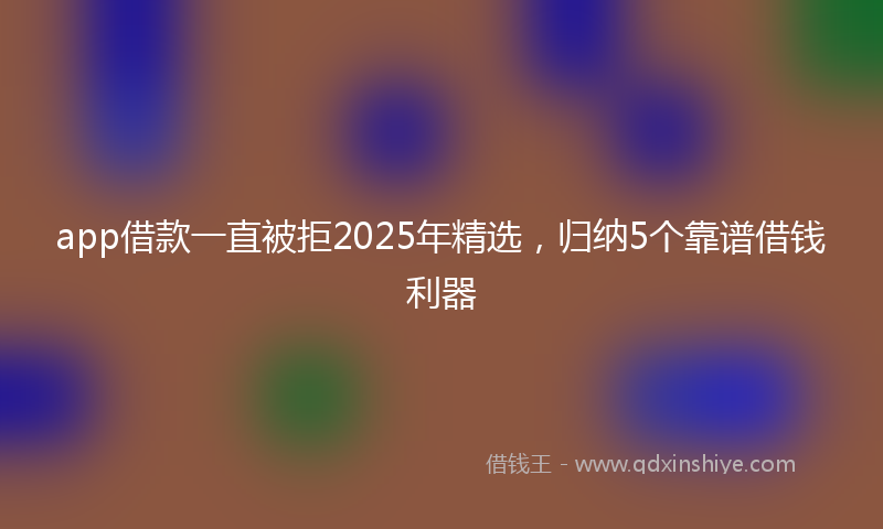 app借款一直被拒2025年精选，归纳5个靠谱借钱利器