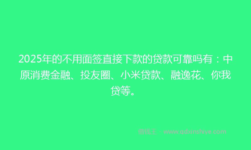 2025年的不用面签直接下款的贷款可靠吗有：中原消费金融、投友圈、小米贷款、融逸花、你我贷等。