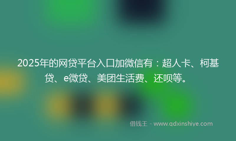 2025年的网贷平台入口加微信有：超人卡、柯基贷、e微贷、美团生活费、还呗等。