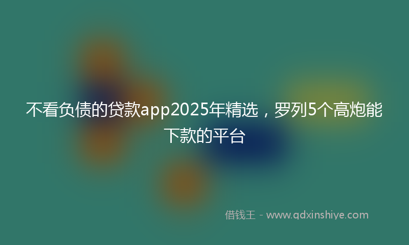 不看负债的贷款app2025年精选，罗列5个高炮能下款的平台