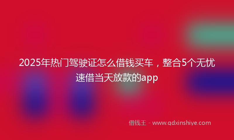 2025年热门驾驶证怎么借钱买车，整合5个无忧速借当天放款的app