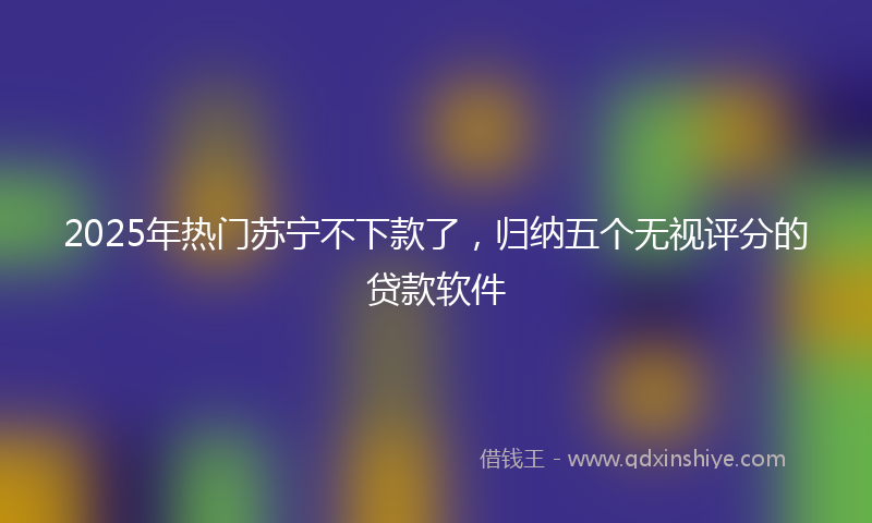 2025年热门苏宁不下款了，归纳五个无视评分的贷款软件