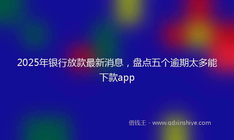 2025年银行放款最新消息，盘点五个逾期太多能下款app