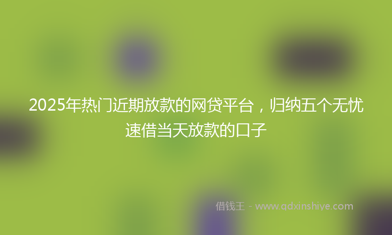 2025年热门近期放款的网贷平台，归纳五个无忧速借当天放款的口子