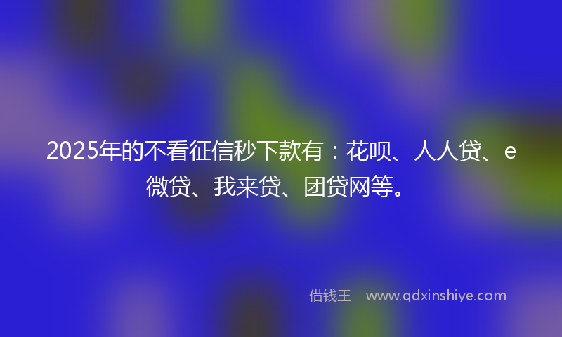 2025年的不看征信秒下款有：花呗、人人贷、e微贷、我来贷、团贷网等。