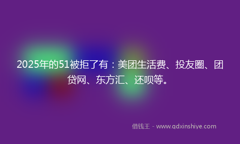 2025年的51被拒了有：美团生活费、投友圈、团贷网、东方汇、还呗等。