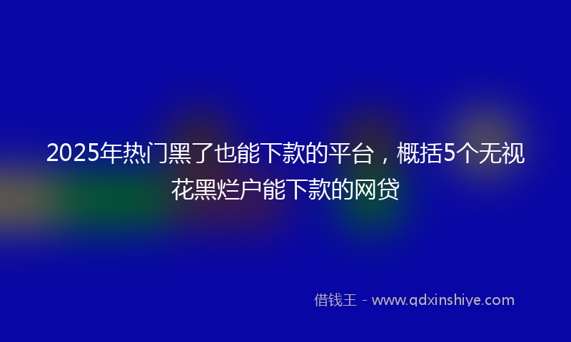 2025年热门黑了也能下款的平台,概括5个无视花黑烂户能下款的网贷