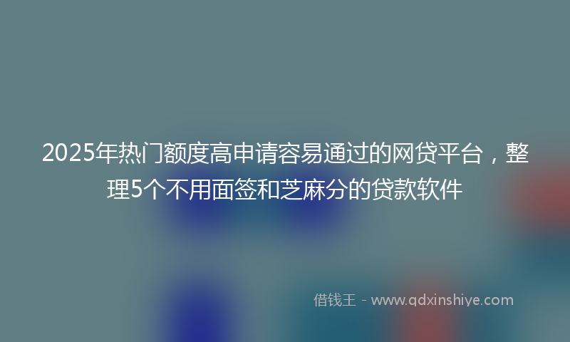 2025年热门额度高申请容易通过的网贷平台，整理5个不用面签和芝麻分的贷款软件
