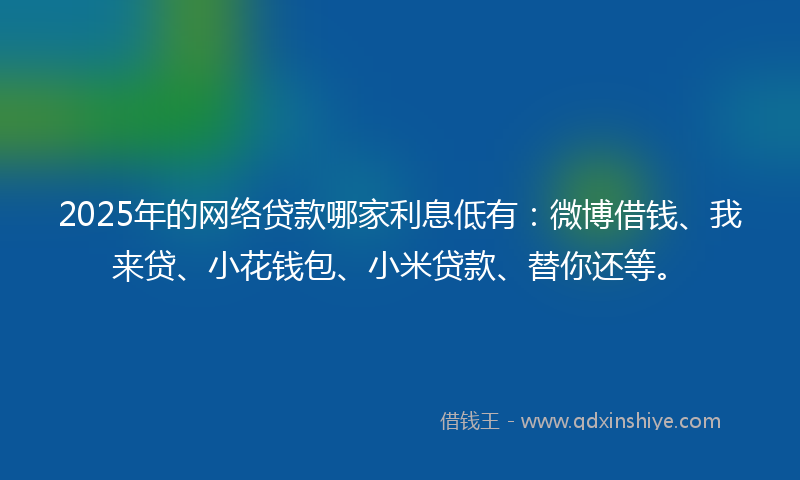 2025年的网络贷款哪家利息低有：微博借钱、我来贷、小花钱包、小米贷款、替你还等。