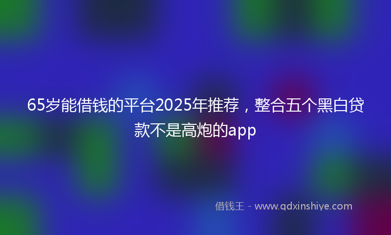 65岁能借钱的平台2025年推荐，整合五个黑白贷款不是高炮的app