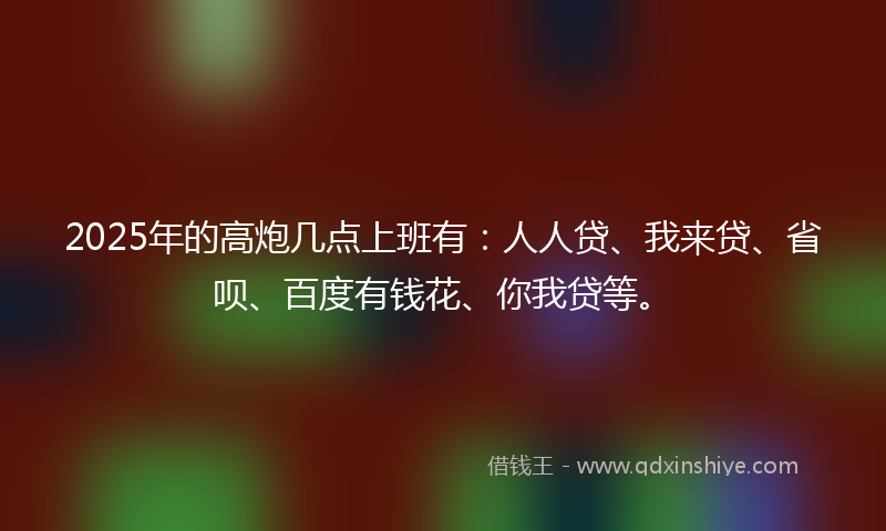 2025年的高炮几点上班有：人人贷、我来贷、省呗、百度有钱花、你我贷等。