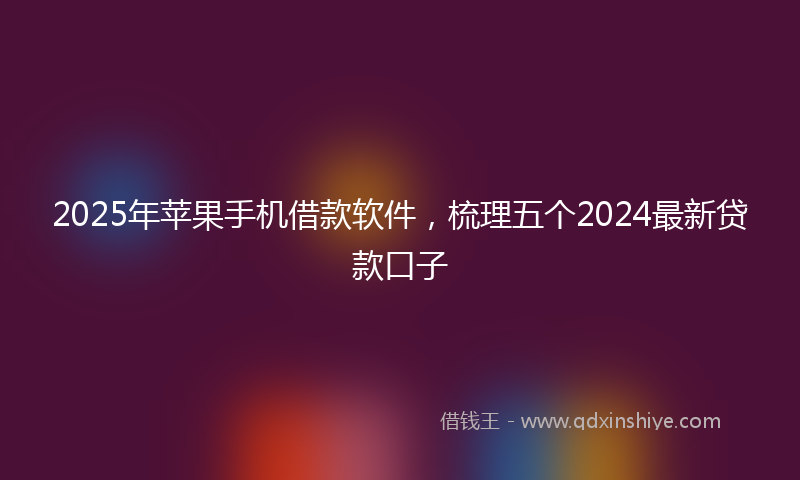 2025年苹果手机借款软件，梳理五个2024最新贷款口子