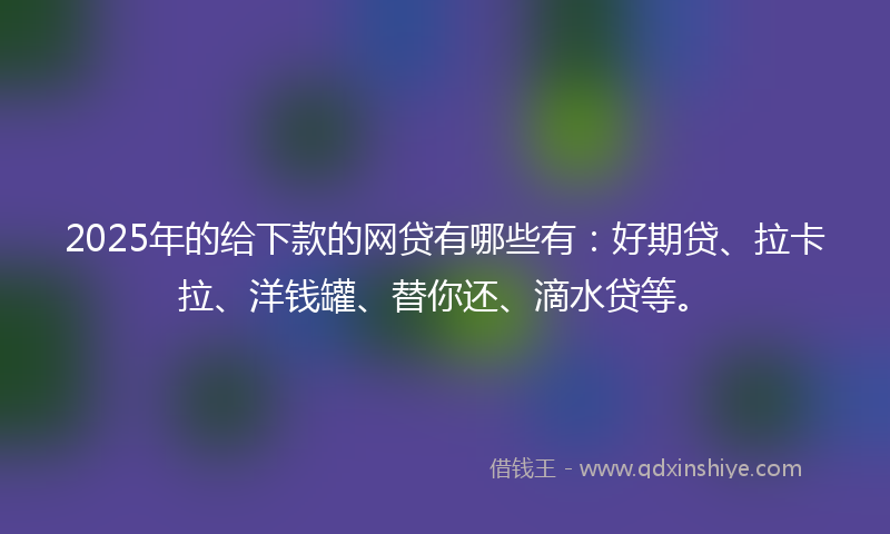 2025年的给下款的网贷有哪些有：好期贷、拉卡拉、洋钱罐、替你还、滴水贷等。