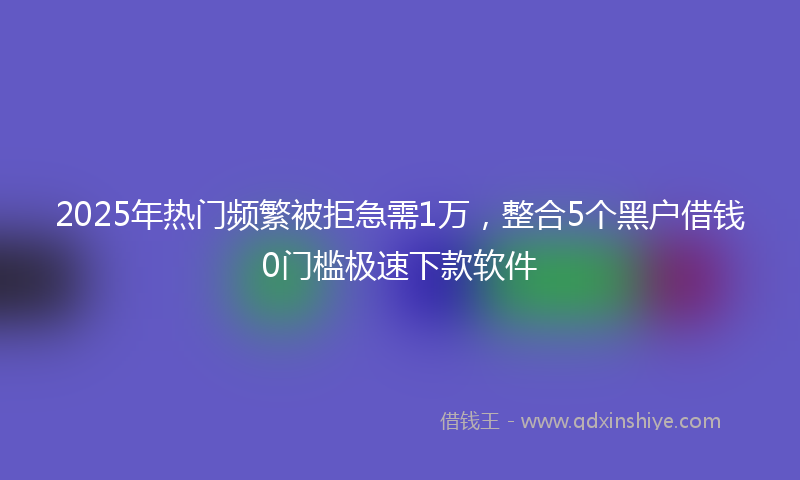 2025年热门频繁被拒急需1万,整合5个黑户借钱0门槛极速下款软件