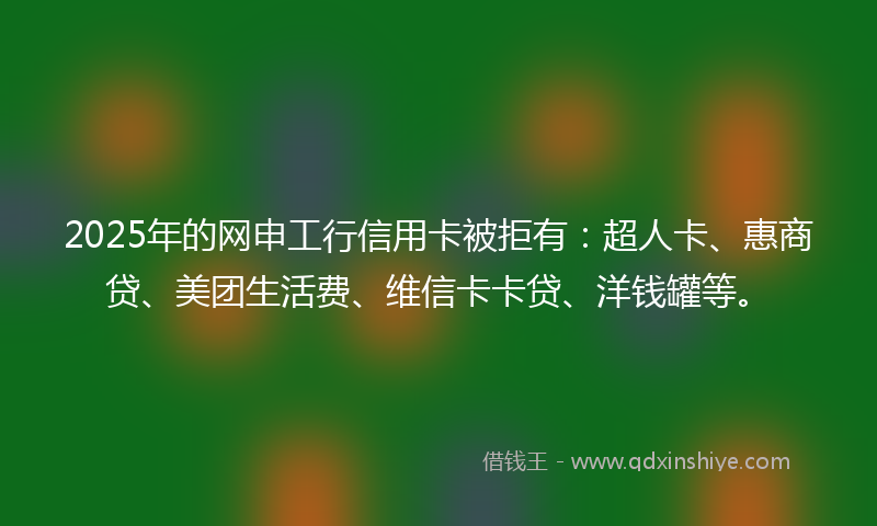 2025年的网申工行信用卡被拒有：超人卡、惠商贷、美团生活费、维信卡卡贷、洋钱罐等。