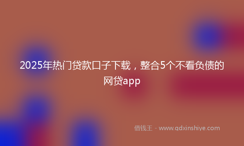 2025年热门贷款口子下载，整合5个不看负债的网贷app