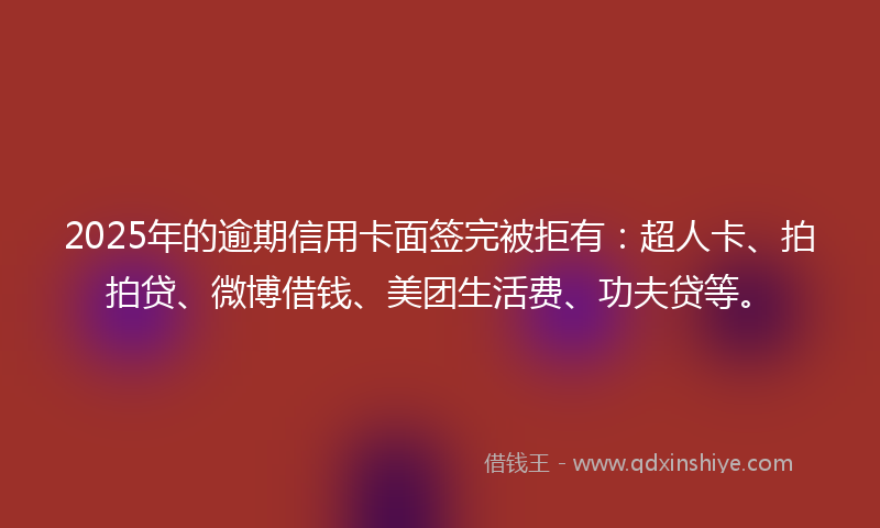 2025年的逾期信用卡面签完被拒有：超人卡、拍拍贷、微博借钱、美团生活费、功夫贷等。