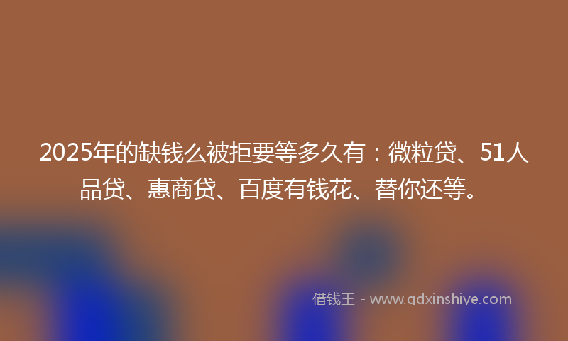 2025年的缺钱么被拒要等多久有：微粒贷、51人品贷、惠商贷、百度有钱花、替你还等。