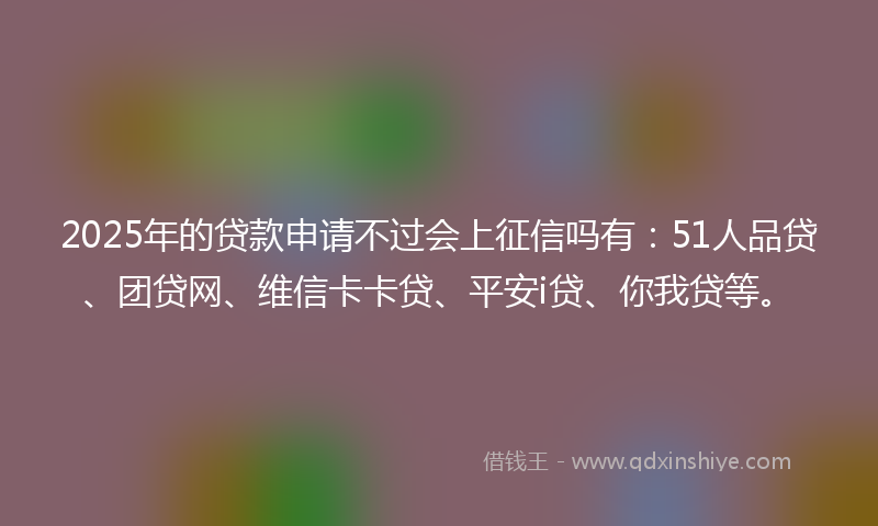 2025年的贷款申请不过会上征信吗有：51人品贷、团贷网、维信卡卡贷、平安i贷、你我贷等。