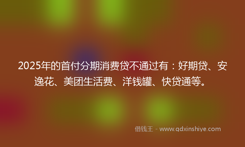 2025年的首付分期消费贷不通过有：好期贷、安逸花、美团生活费、洋钱罐、快贷通等。