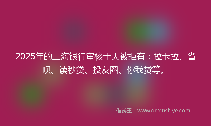 2025年的上海银行审核十天被拒有：拉卡拉、省呗、读秒贷、投友圈、你我贷等。