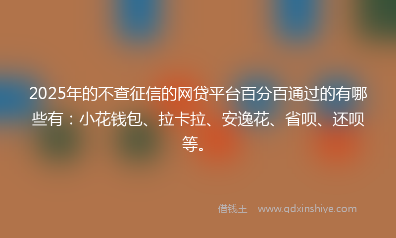 2025年的不查征信的网贷平台百分百通过的有哪些有：小花钱包、拉卡拉、安逸花、省呗、还呗等。