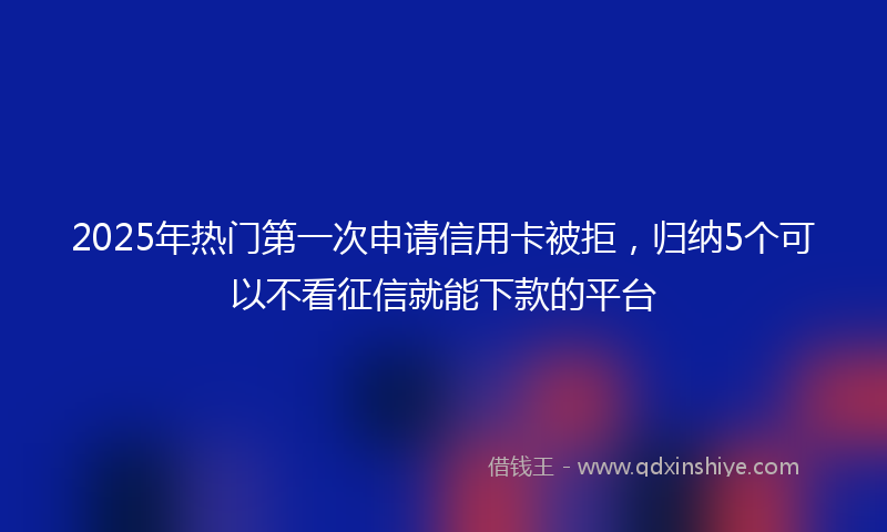 2025年热门第一次申请信用卡被拒，归纳5个可以不看征信就能下款的平台