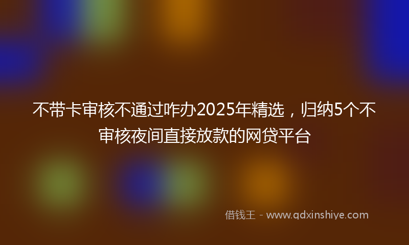 不带卡审核不通过咋办2025年精选，归纳5个不审核夜间直接放款的网贷平台