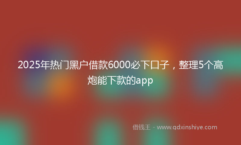 2025年热门黑户借款6000必下口子，整理5个高炮能下款的app