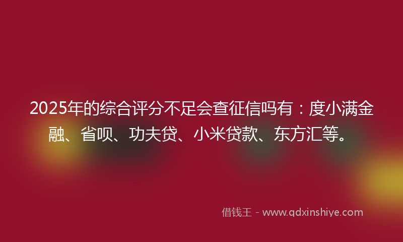 2025年的综合评分不足会查征信吗有：度小满金融、省呗、功夫贷、小米贷款、东方汇等。